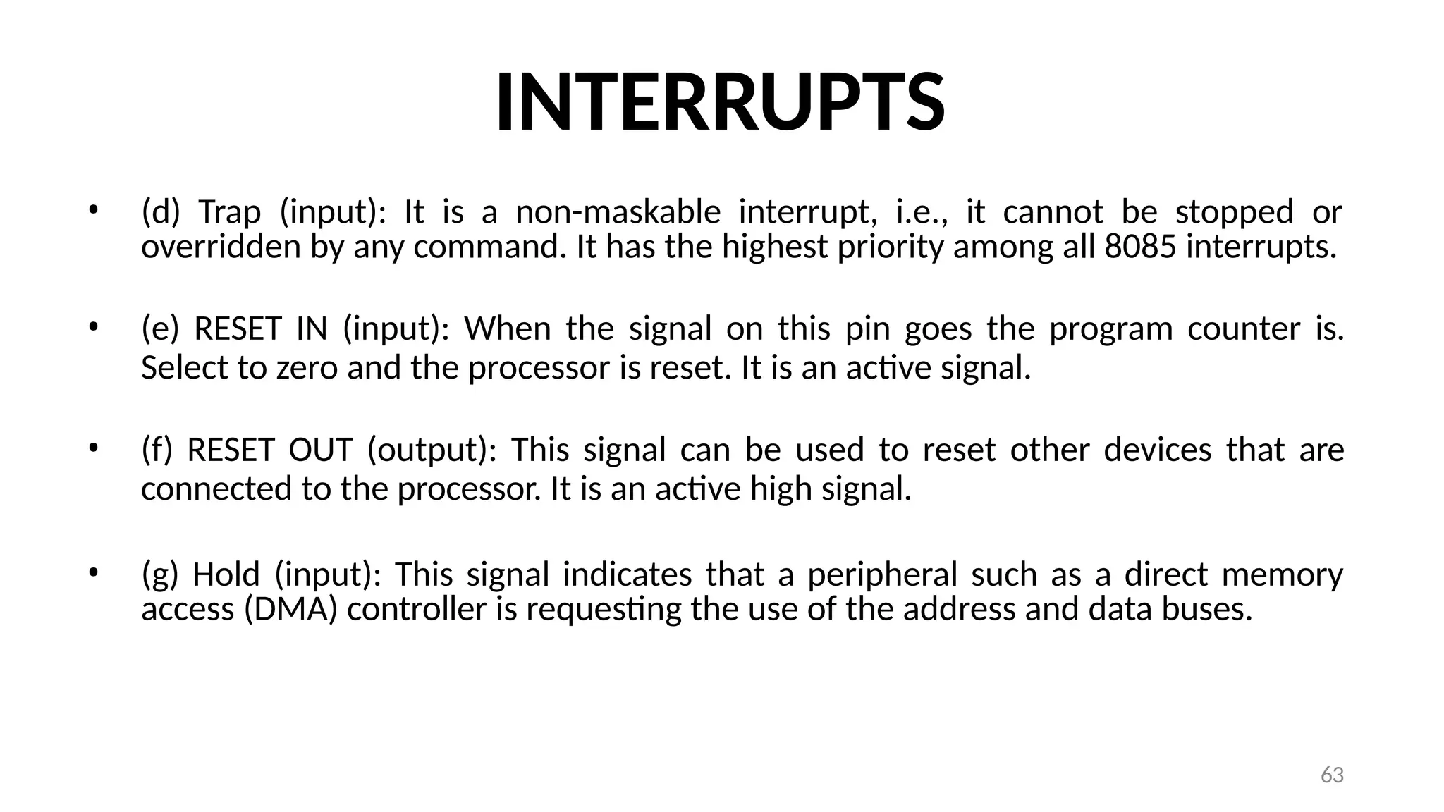 63
INTERRUPTS
• (d) Trap (input): It is a non-maskable interrupt, i.e., it cannot be stopped or
overridden by any command. It has the highest priority among all 8085 interrupts.
• (e) RESET IN (input): When the signal on this pin goes the program counter is.
Select to zero and the processor is reset. It is an active signal.
• (f) RESET OUT (output): This signal can be used to reset other devices that are
connected to the processor. It is an active high signal.
• (g) Hold (input): This signal indicates that a peripheral such as a direct memory
access (DMA) controller is requesting the use of the address and data buses.
 