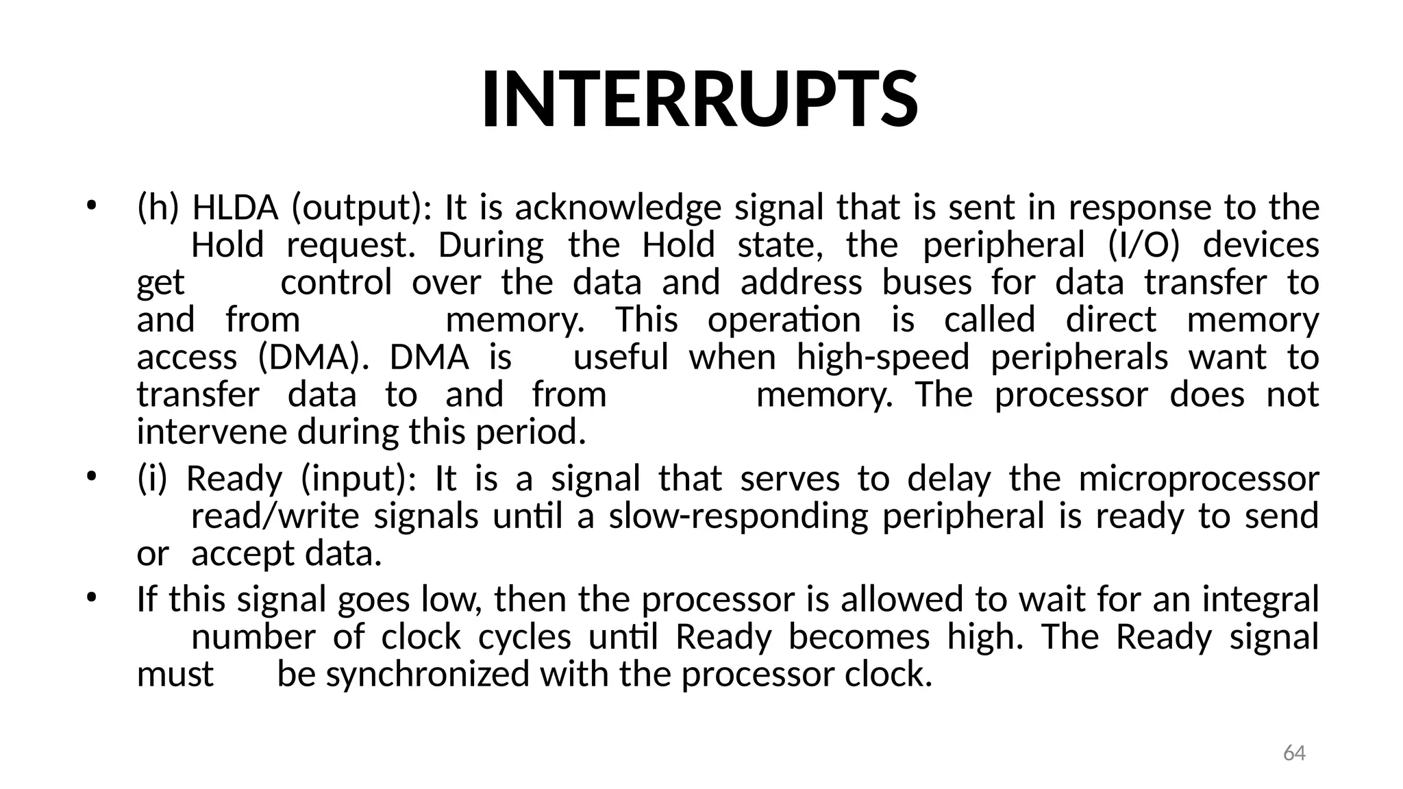64
INTERRUPTS
• (h) HLDA (output): It is acknowledge signal that is sent in response to the
Hold request. During the Hold state, the peripheral (I/O) devices
get control over the data and address buses for data transfer to
and from memory. This operation is called direct memory
access (DMA). DMA is useful when high-speed peripherals want to
transfer data to and from memory. The processor does not
intervene during this period.
• (i) Ready (input): It is a signal that serves to delay the microprocessor
read/write signals until a slow-responding peripheral is ready to send
or accept data.
• If this signal goes low, then the processor is allowed to wait for an integral
number of clock cycles until Ready becomes high. The Ready signal
must be synchronized with the processor clock.
 