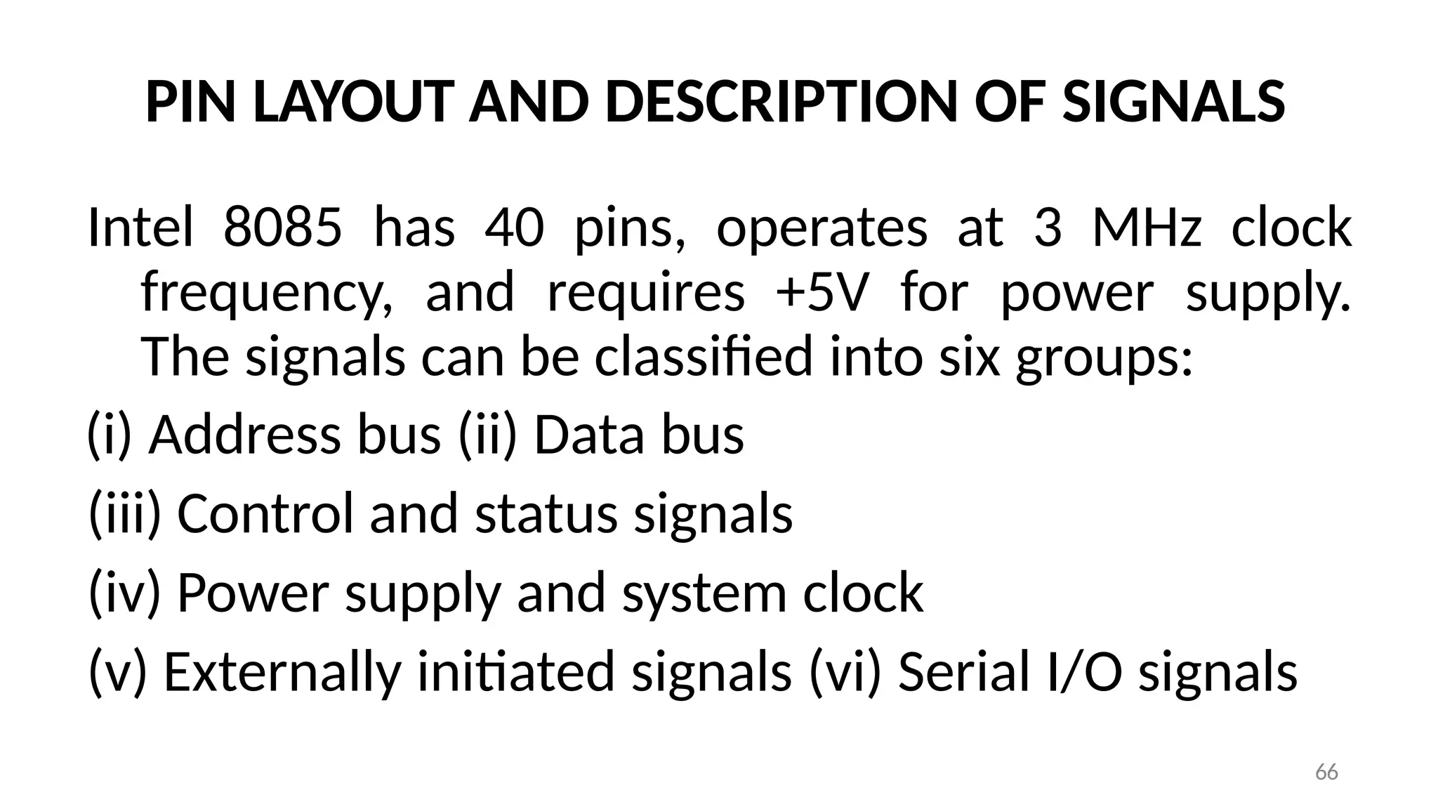 66
PIN LAYOUT AND DESCRIPTION OF SIGNALS
Intel 8085 has 40 pins, operates at 3 MHz clock
frequency, and requires +5V for power supply.
The signals can be classified into six groups:
(i) Address bus (ii) Data bus
(iii) Control and status signals
(iv) Power supply and system clock
(v) Externally initiated signals (vi) Serial I/O signals
 