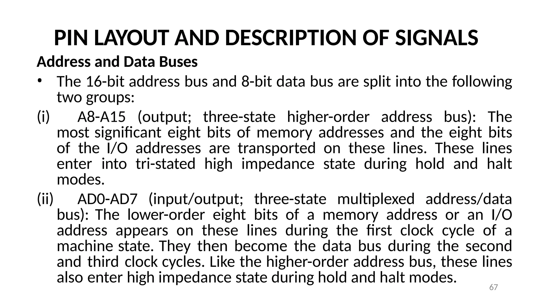67
PIN LAYOUT AND DESCRIPTION OF SIGNALS
Address and Data Buses
• The 16-bit address bus and 8-bit data bus are split into the following
two groups:
(i) A8-A15 (output; three-state higher-order address bus): The
most significant eight bits of memory addresses and the eight bits
of the I/O addresses are transported on these lines. These lines
enter into tri-stated high impedance state during hold and halt
modes.
(ii) AD0-AD7 (input/output; three-state multiplexed address/data
bus): The lower-order eight bits of a memory address or an I/O
address appears on these lines during the first clock cycle of a
machine state. They then become the data bus during the second
and third clock cycles. Like the higher-order address bus, these lines
also enter high impedance state during hold and halt modes.
 