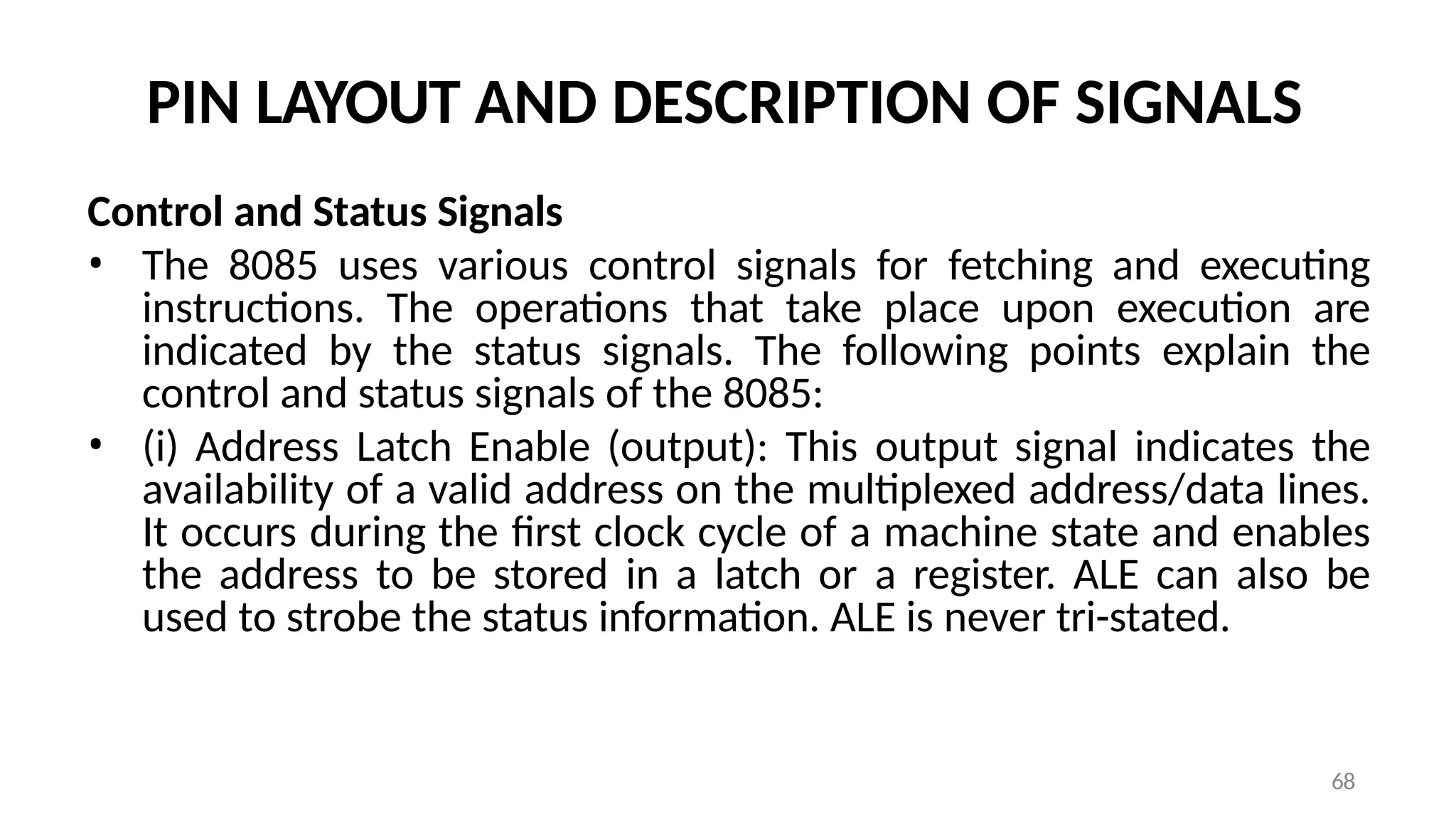 68
PIN LAYOUT AND DESCRIPTION OF SIGNALS
Control and Status Signals
• The 8085 uses various control signals for fetching and executing
instructions. The operations that take place upon execution are
indicated by the status signals. The following points explain the
control and status signals of the 8085:
• (i) Address Latch Enable (output): This output signal indicates the
availability of a valid address on the multiplexed address/data lines.
It occurs during the first clock cycle of a machine state and enables
the address to be stored in a latch or a register. ALE can also be
used to strobe the status information. ALE is never tri-stated.
 