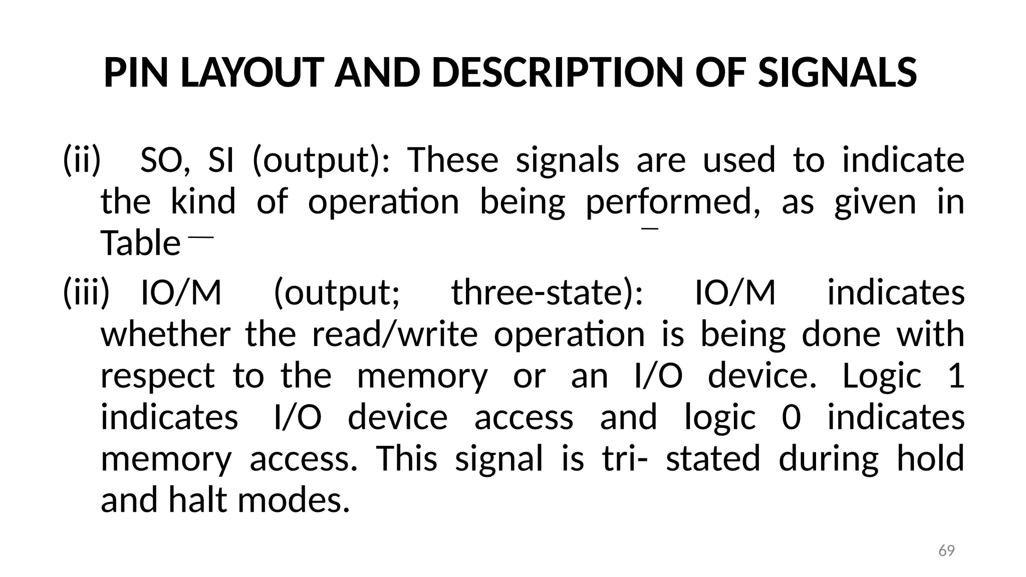 PIN LAYOUT AND DESCRIPTION OF SIGNALS
(ii) SO, SI (output): These signals are used to indicate
the kind of operation being performed, as given in
Table
(iii) IO/M (output; three-state): IO/M indicates
whether the read/write operation is being done with
respect to the memory or an I/O device. Logic 1
indicates I/O device access and logic 0 indicates
memory access. This signal is tri- stated during hold
and halt modes.
69
 