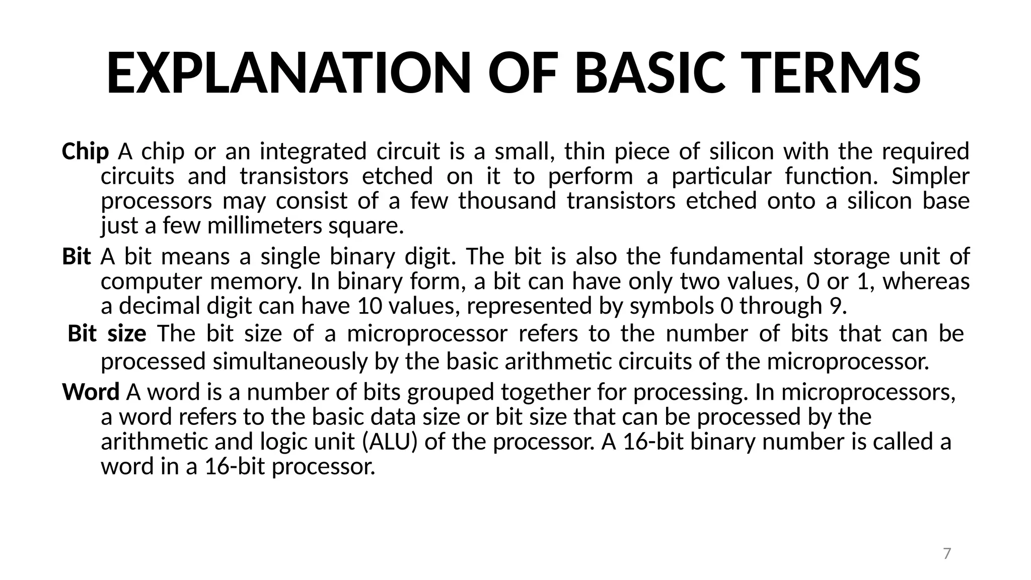 7
EXPLANATION OF BASIC TERMS
Chip A chip or an integrated circuit is a small, thin piece of silicon with the required
circuits and transistors etched on it to perform a particular function. Simpler
processors may consist of a few thousand transistors etched onto a silicon base
just a few millimeters square.
Bit A bit means a single binary digit. The bit is also the fundamental storage unit of
computer memory. In binary form, a bit can have only two values, 0 or 1, whereas
a decimal digit can have 10 values, represented by symbols 0 through 9.
Bit size The bit size of a microprocessor refers to the number of bits that can be
processed simultaneously by the basic arithmetic circuits of the microprocessor.
Word A word is a number of bits grouped together for processing. In microprocessors,
a word refers to the basic data size or bit size that can be processed by the
arithmetic and logic unit (ALU) of the processor. A 16-bit binary number is called a
word in a 16-bit processor.
 
