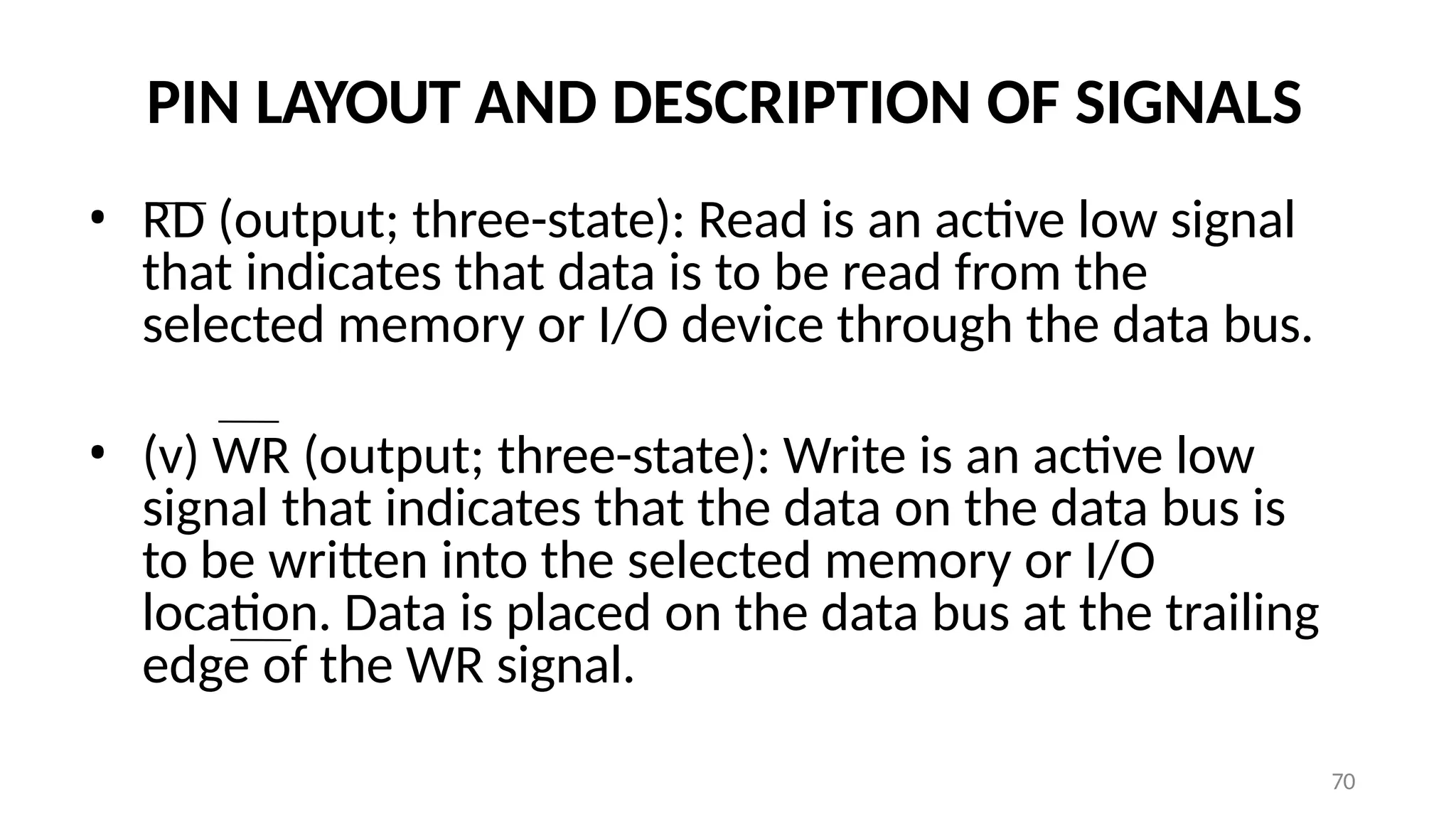 PIN LAYOUT AND DESCRIPTION OF SIGNALS
• RD (output; three-state): Read is an active low signal
that indicates that data is to be read from the
selected memory or I/O device through the data bus.
• (v) WR (output; three-state): Write is an active low
signal that indicates that the data on the data bus is
to be written into the selected memory or I/O
location. Data is placed on the data bus at the trailing
edge of the WR signal.
70
 