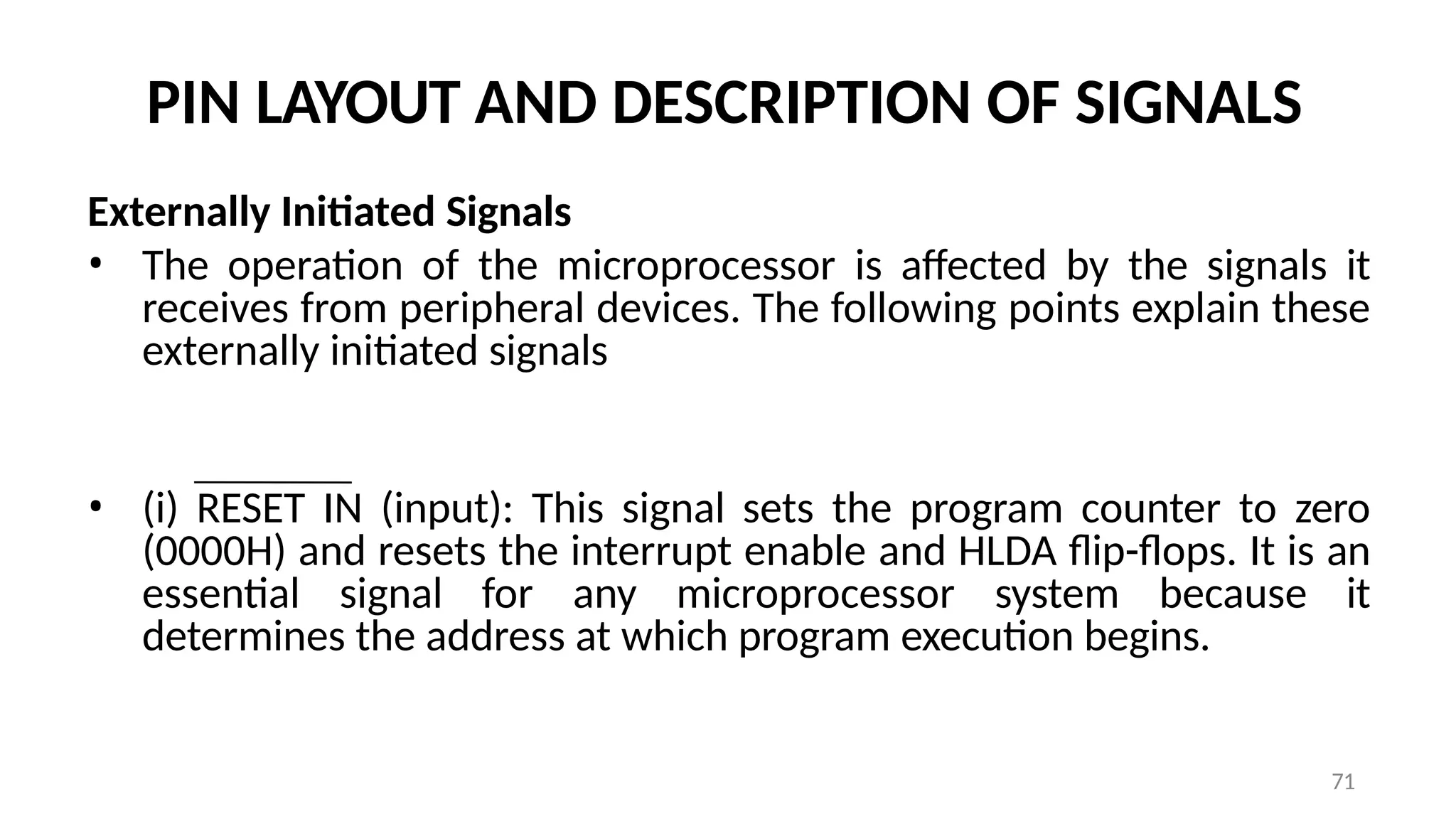 PIN LAYOUT AND DESCRIPTION OF SIGNALS
Externally Initiated Signals
• The operation of the microprocessor is affected by the signals it
receives from peripheral devices. The following points explain these
externally initiated signals
• (i) RESET IN (input): This signal sets the program counter to zero
(0000H) and resets the interrupt enable and HLDA flip-flops. It is an
essential signal for any microprocessor system because it
determines the address at which program execution begins.
71
 