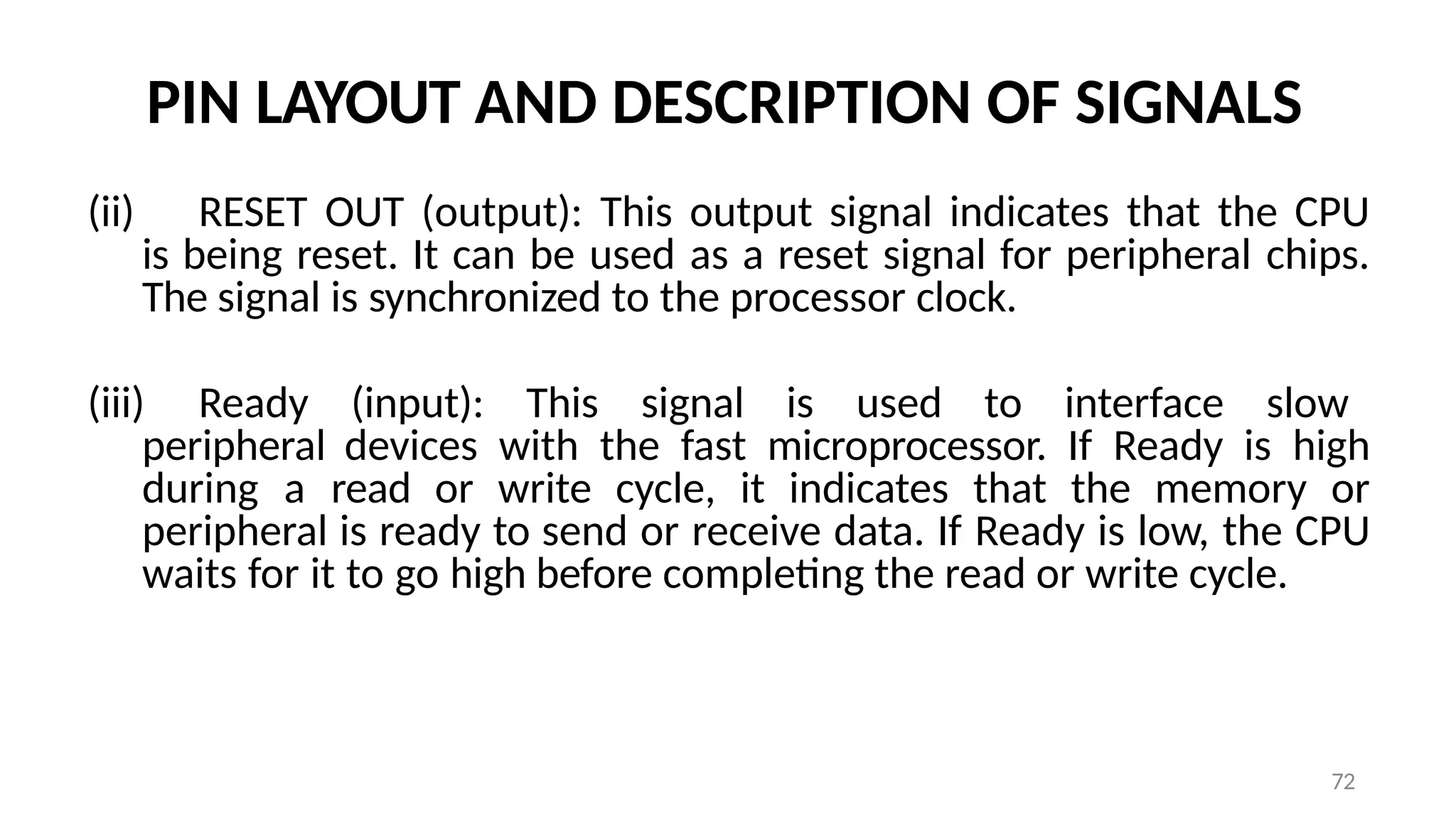 72
PIN LAYOUT AND DESCRIPTION OF SIGNALS
(ii) RESET OUT (output): This output signal indicates that the CPU
is being reset. It can be used as a reset signal for peripheral chips.
The signal is synchronized to the processor clock.
(iii) Ready (input): This signal is used to interface slow
peripheral devices with the fast microprocessor. If Ready is high
during a read or write cycle, it indicates that the memory or
peripheral is ready to send or receive data. If Ready is low, the CPU
waits for it to go high before completing the read or write cycle.
 
