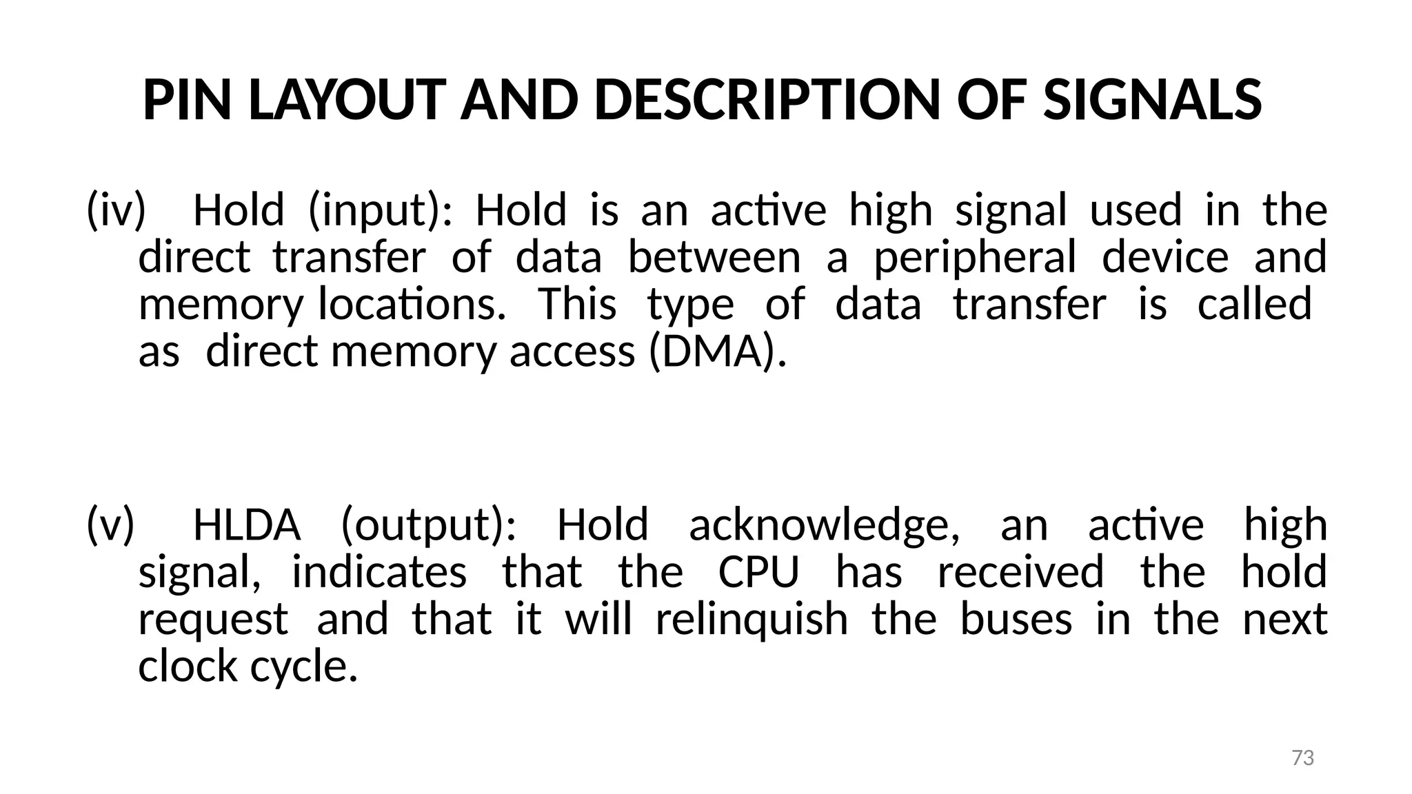 73
PIN LAYOUT AND DESCRIPTION OF SIGNALS
(iv) Hold (input): Hold is an active high signal used in the
direct transfer of data between a peripheral device and
memory locations. This type of data transfer is called
as direct memory access (DMA).
(v) HLDA (output): Hold acknowledge, an active high
signal, indicates that the CPU has received the hold
request and that it will relinquish the buses in the next
clock cycle.
 