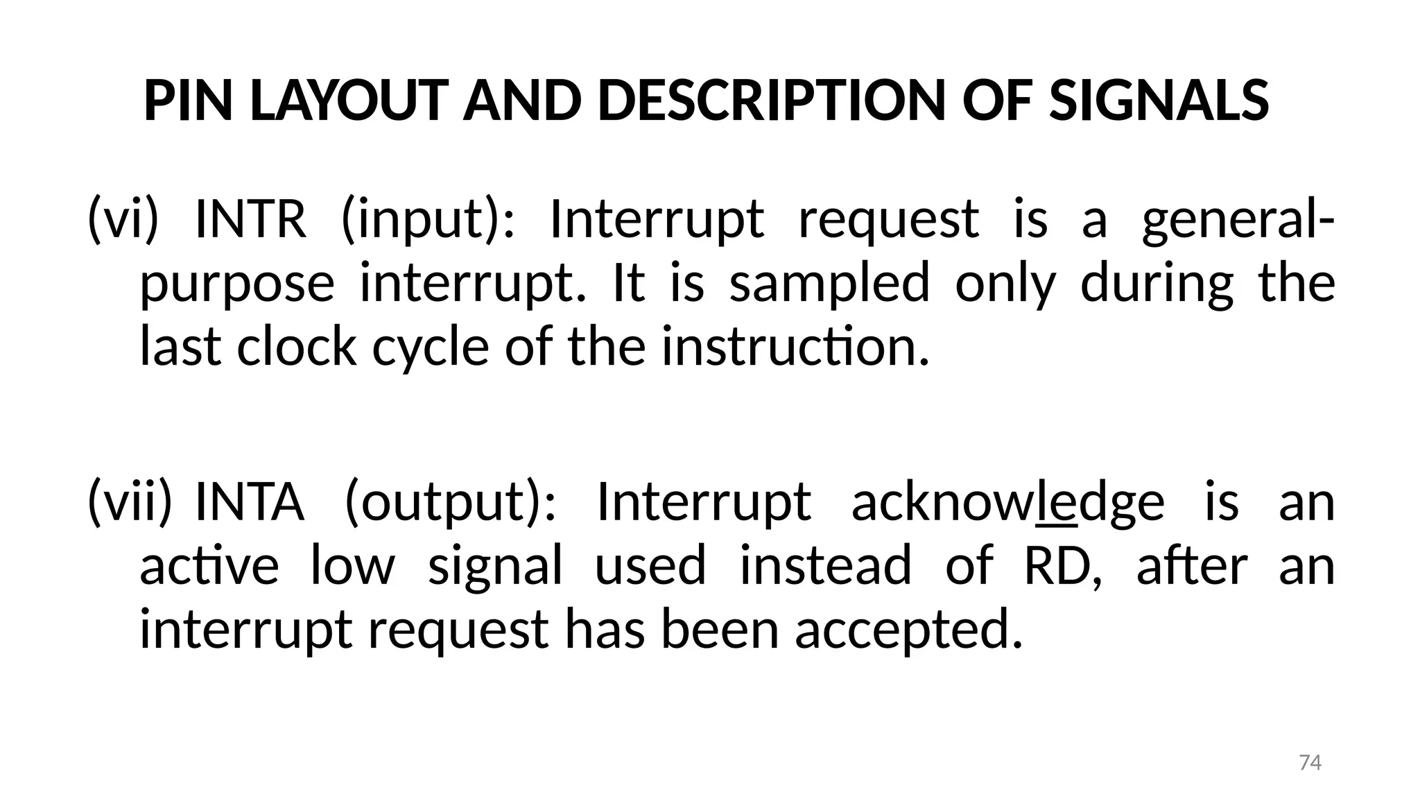 74
PIN LAYOUT AND DESCRIPTION OF SIGNALS
(vi) INTR (input): Interrupt request is a general-
purpose interrupt. It is sampled only during the
last clock cycle of the instruction.
(vii) INTA (output): Interrupt acknowledge is an
active low signal used instead of RD, after an
interrupt request has been accepted.
 