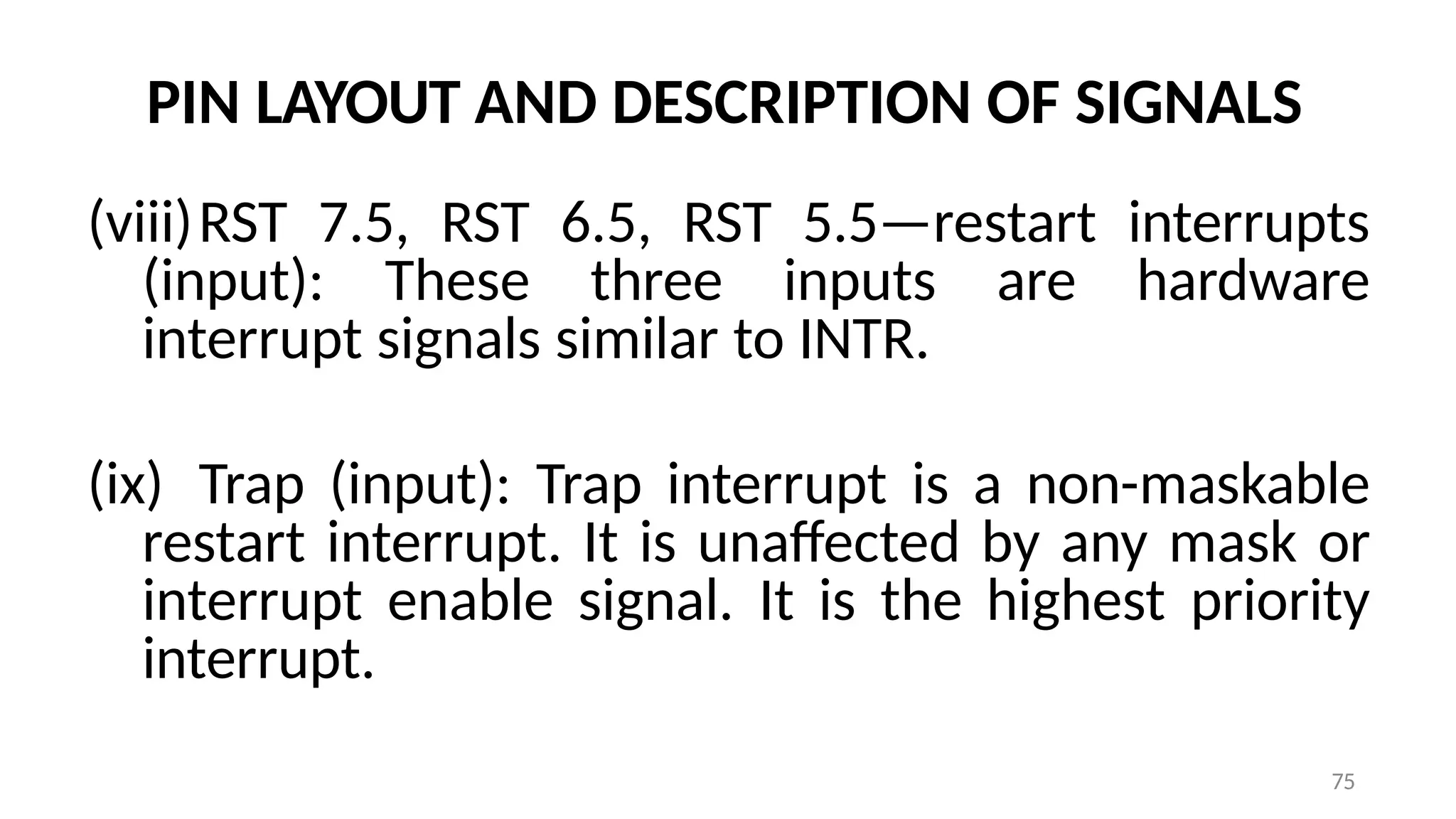75
PIN LAYOUT AND DESCRIPTION OF SIGNALS
(viii)RST 7.5, RST 6.5, RST 5.5—restart interrupts
(input): These three inputs are hardware
interrupt signals similar to INTR.
(ix) Trap (input): Trap interrupt is a non-maskable
restart interrupt. It is unaffected by any mask or
interrupt enable signal. It is the highest priority
interrupt.
 