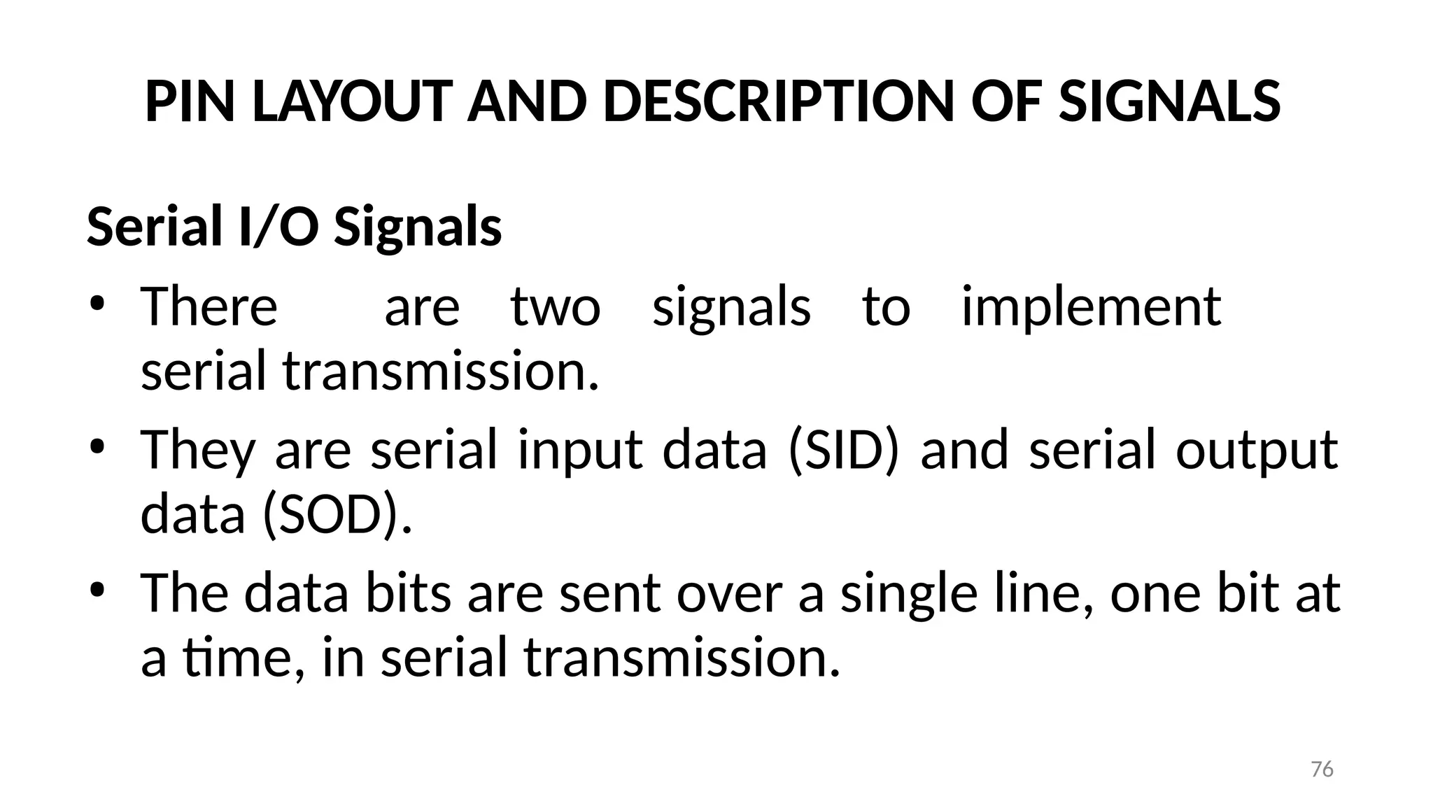 76
PIN LAYOUT AND DESCRIPTION OF SIGNALS
Serial I/O Signals
• There are two signals to implement
serial transmission.
• They are serial input data (SID) and serial output
data (SOD).
• The data bits are sent over a single line, one bit at
a time, in serial transmission.
 