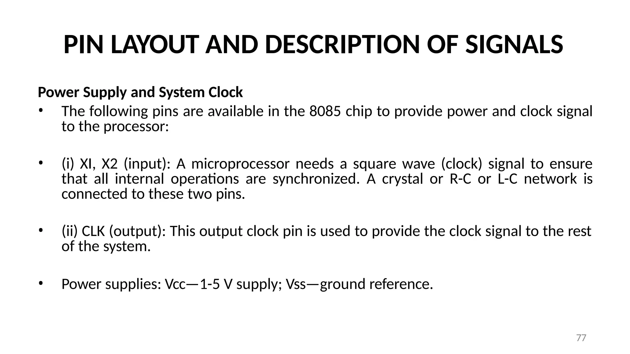 77
PIN LAYOUT AND DESCRIPTION OF SIGNALS
Power Supply and System Clock
• The following pins are available in the 8085 chip to provide power and clock signal
to the processor:
• (i) XI, X2 (input): A microprocessor needs a square wave (clock) signal to ensure
that all internal operations are synchronized. A crystal or R-C or L-C network is
connected to these two pins.
• (ii) CLK (output): This output clock pin is used to provide the clock signal to the rest
of the system.
• Power supplies: Vcc—1-5 V supply; Vss—ground reference.
 