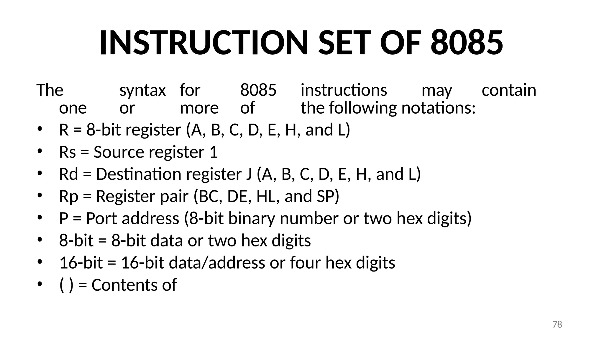 78
INSTRUCTION SET OF 8085
The syntax for 8085 instructions may contain
one or more of the following notations:
• R = 8-bit register (A, B, C, D, E, H, and L)
• Rs = Source register 1
• Rd = Destination register J (A, B, C, D, E, H, and L)
• Rp = Register pair (BC, DE, HL, and SP)
• P = Port address (8-bit binary number or two hex digits)
• 8-bit = 8-bit data or two hex digits
• 16-bit = 16-bit data/address or four hex digits
• ( ) = Contents of
 