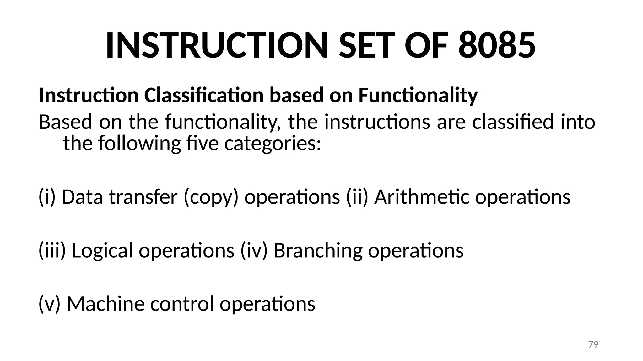 79
INSTRUCTION SET OF 8085
Instruction Classification based on Functionality
Based on the functionality, the instructions are classified into
the following five categories:
(i) Data transfer (copy) operations (ii) Arithmetic operations
(iii) Logical operations (iv) Branching operations
(v) Machine control operations
 