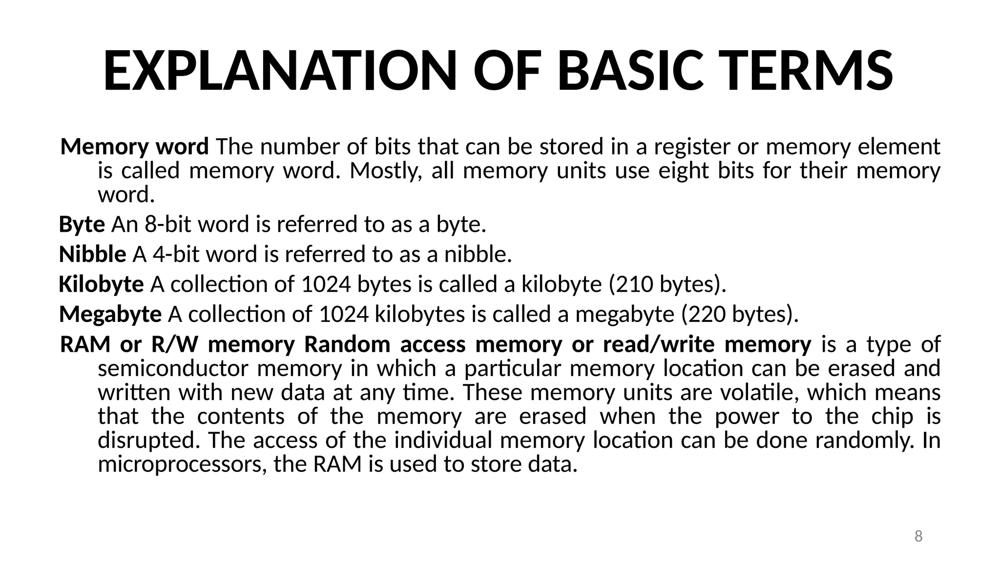8
EXPLANATION OF BASIC TERMS
Memory word The number of bits that can be stored in a register or memory element
is called memory word. Mostly, all memory units use eight bits for their memory
word.
Byte An 8-bit word is referred to as a byte.
Nibble A 4-bit word is referred to as a nibble.
Kilobyte A collection of 1024 bytes is called a kilobyte (210 bytes).
Megabyte A collection of 1024 kilobytes is called a megabyte (220 bytes).
RAM or R/W memory Random access memory or read/write memory is a type of
semiconductor memory in which a particular memory location can be erased and
written with new data at any time. These memory units are volatile, which means
that the contents of the memory are erased when the power to the chip is
disrupted. The access of the individual memory location can be done randomly. In
microprocessors, the RAM is used to store data.
 
