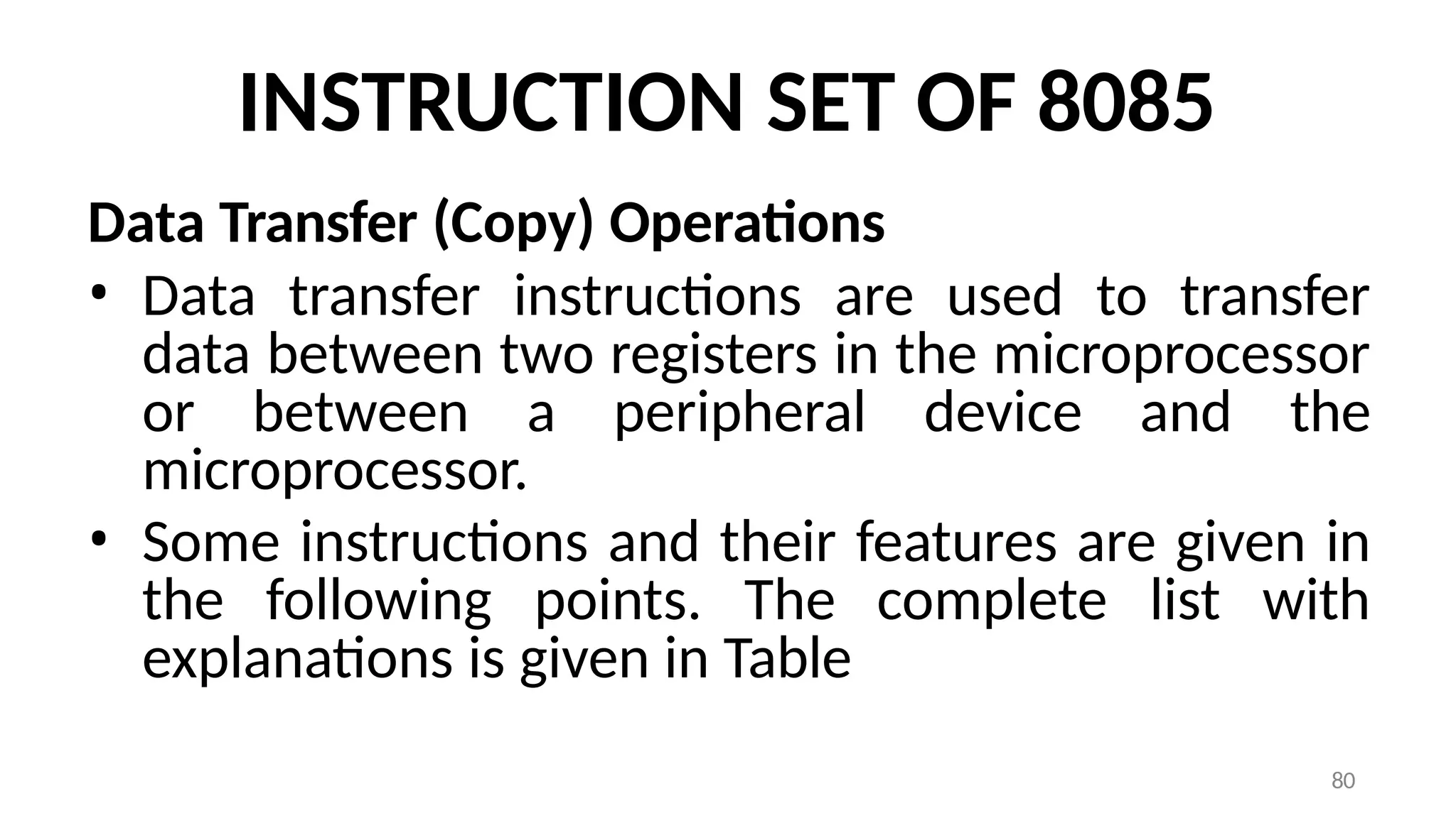 80
INSTRUCTION SET OF 8085
Data Transfer (Copy) Operations
• Data transfer instructions are used to transfer
data between two registers in the microprocessor
or between a peripheral device and the
microprocessor.
• Some instructions and their features are given in
the following points. The complete list with
explanations is given in Table
 