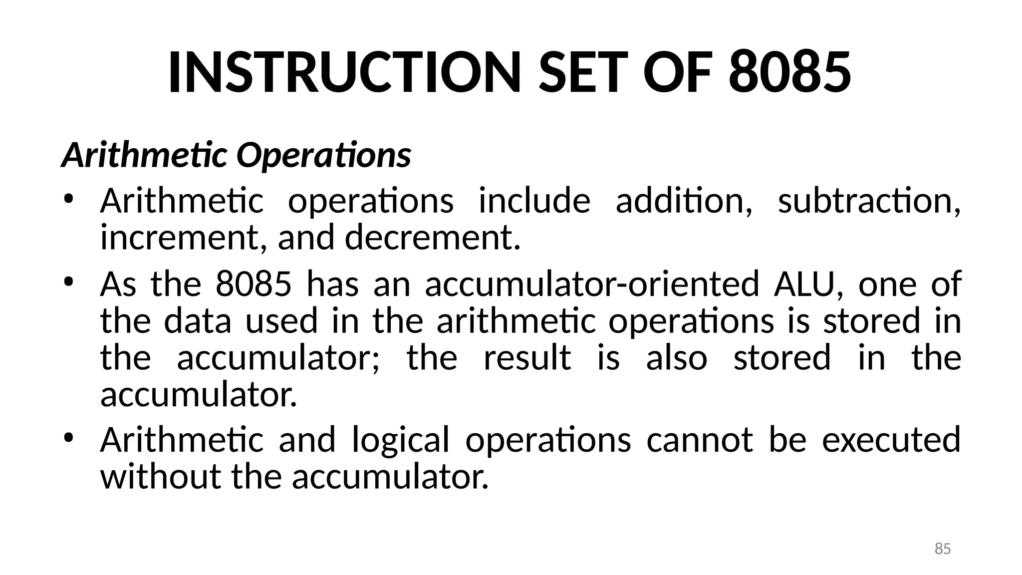 85
INSTRUCTION SET OF 8085
Arithmetic Operations
• Arithmetic operations include addition, subtraction,
increment, and decrement.
• As the 8085 has an accumulator-oriented ALU, one of
the data used in the arithmetic operations is stored in
the accumulator; the result is also stored in the
accumulator.
• Arithmetic and logical operations cannot be executed
without the accumulator.
 