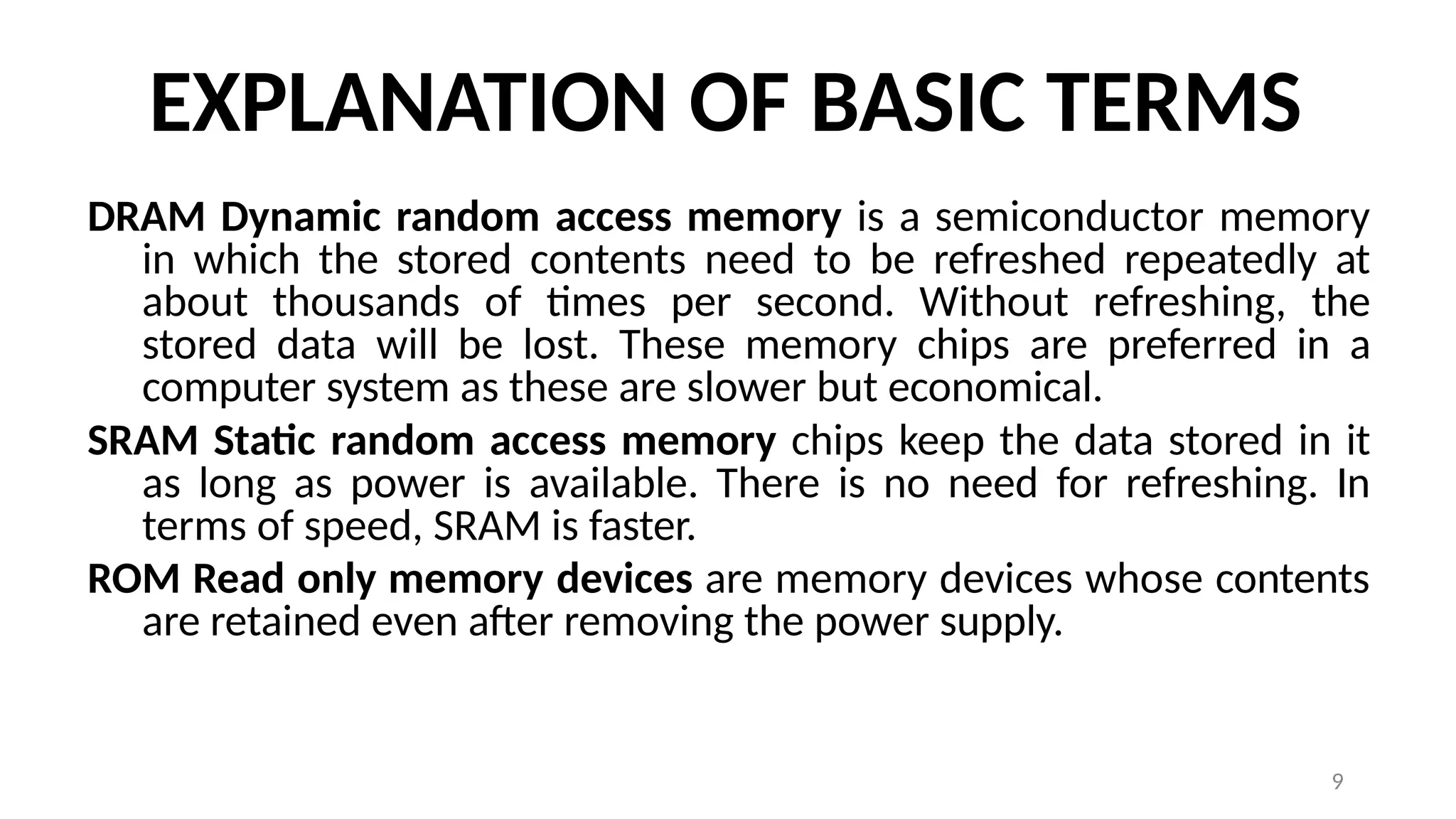9
EXPLANATION OF BASIC TERMS
DRAM Dynamic random access memory is a semiconductor memory
in which the stored contents need to be refreshed repeatedly at
about thousands of times per second. Without refreshing, the
stored data will be lost. These memory chips are preferred in a
computer system as these are slower but economical.
SRAM Static random access memory chips keep the data stored in it
as long as power is available. There is no need for refreshing. In
terms of speed, SRAM is faster.
ROM Read only memory devices are memory devices whose contents
are retained even after removing the power supply.
 