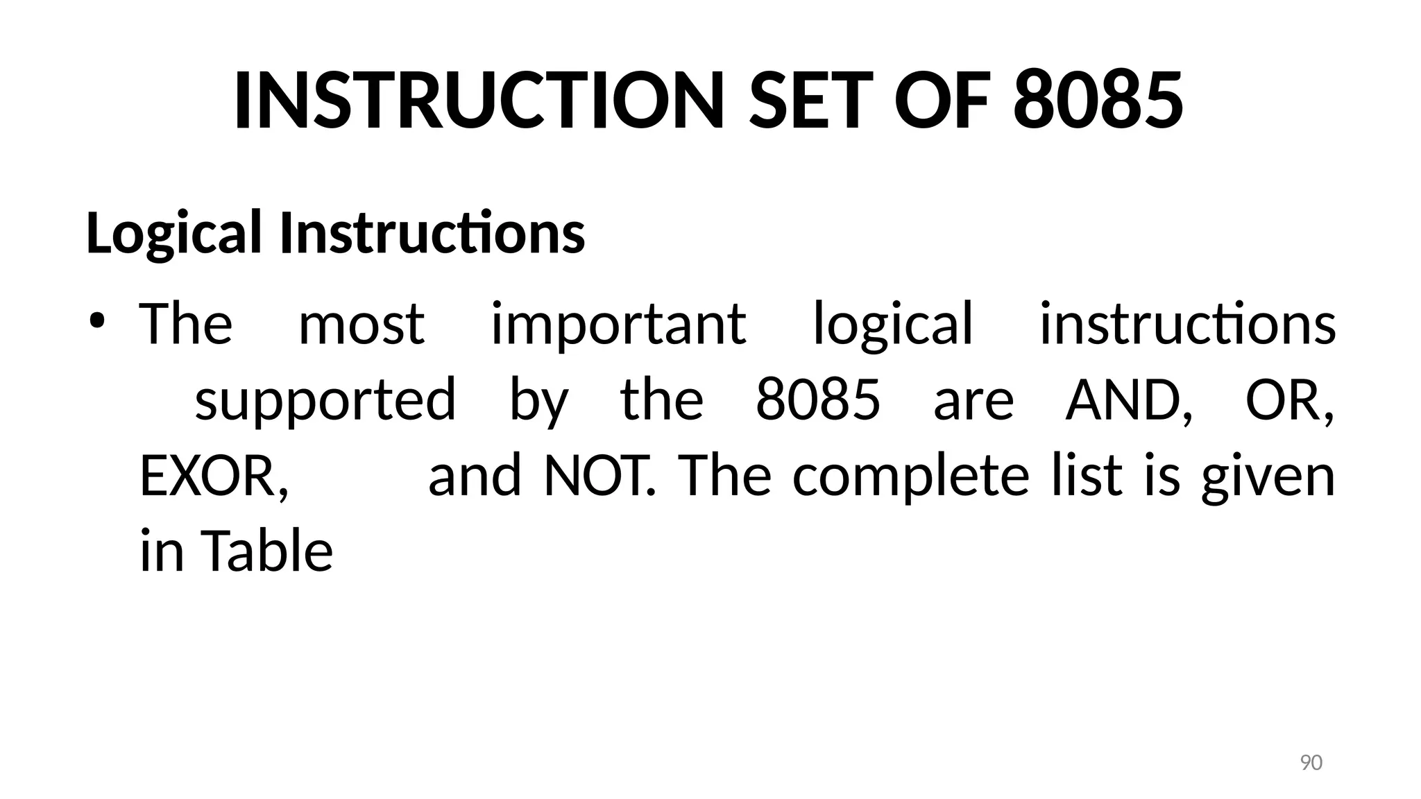 90
INSTRUCTION SET OF 8085
Logical Instructions
• The most important logical instructions
supported by the 8085 are AND, OR,
EXOR, and NOT. The complete list is given
in Table
 