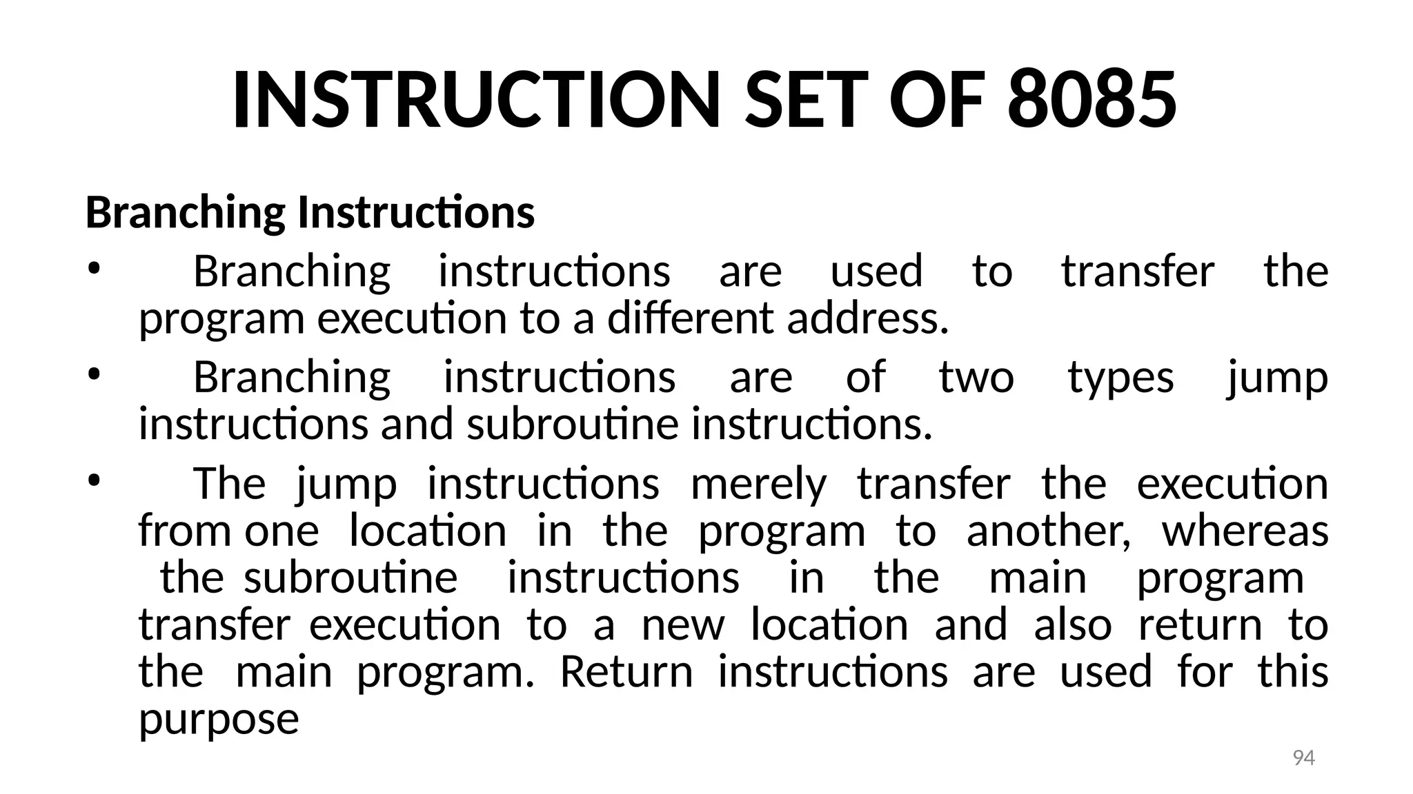 94
INSTRUCTION SET OF 8085
Branching Instructions
• Branching instructions are used to transfer the
program execution to a different address.
• Branching instructions are of two types jump
instructions and subroutine instructions.
• The jump instructions merely transfer the execution
from one location in the program to another, whereas
the subroutine instructions in the main program
transfer execution to a new location and also return to
the main program. Return instructions are used for this
purpose
 