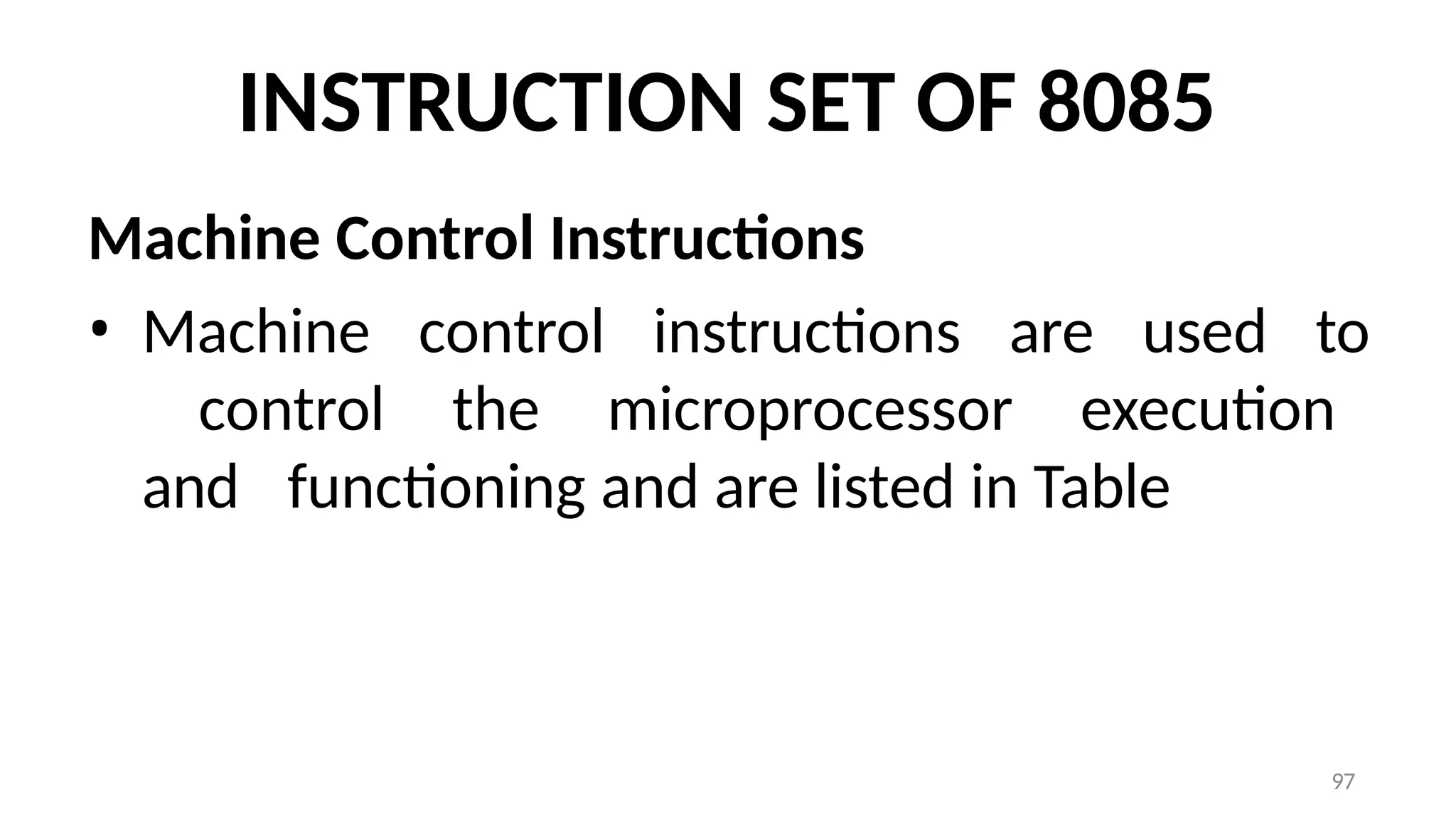 97
INSTRUCTION SET OF 8085
Machine Control Instructions
• Machine control instructions are used to
control the microprocessor execution
and functioning and are listed in Table
 