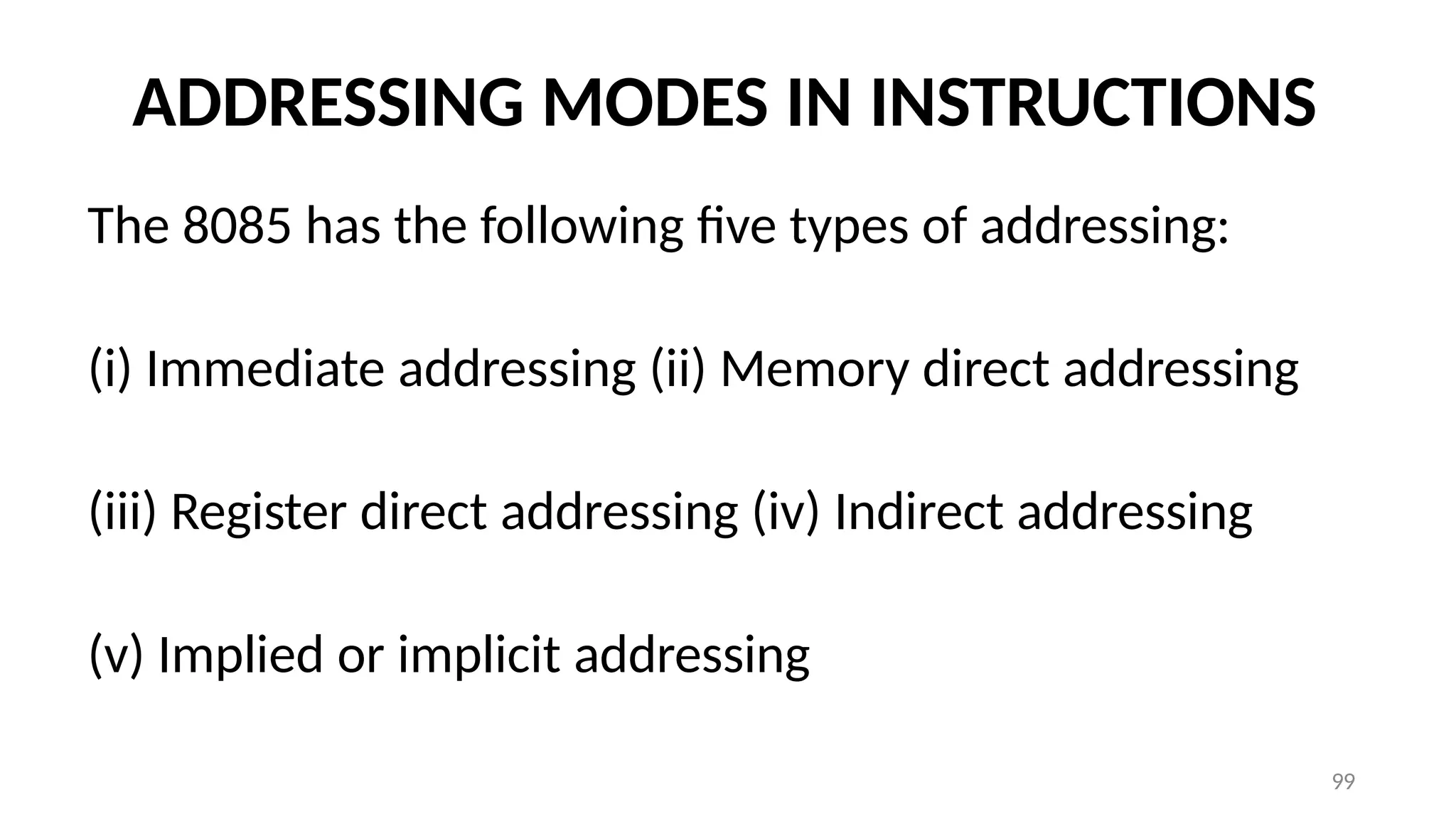 99
ADDRESSING MODES IN INSTRUCTIONS
The 8085 has the following five types of addressing:
(i) Immediate addressing (ii) Memory direct addressing
(iii) Register direct addressing (iv) Indirect addressing
(v) Implied or implicit addressing
 