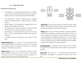 RMKCET/DEEE/Lecture Notes/MPMC
Introduction to microprocessor
A microprocessor is a clock-driven semiconductor device consisting
of electronic logic circuits manufactured by using either a large-scale
integration (LSI) or very-large-scale integration (VLSI) technique.
The microprocessor is capable of performing various computing
functions and making decisions to change the sequence of program
execution.
In large computers, a CPU performs these computing functions. The
Microprocessor resembles a CPU exactly.
The microprocessor is in many ways similar to the CPU, but includes
all the logic circuitry including the control unit, on one chip.
The microprocessor can be divided into three segments for the sake of
clarity. – They are: arithmetic/logic unit (ALU), register array, and
control unit.
A comparison between a microprocessor, and a computer is shown
below:
Arithmetic/Logic Unit: This is the area of the microprocessor where
various computing functions are performed on data. The ALU unit performs
such arithmetic operations as addition and subtraction, and such logic
operations as AND, OR, and exclusive OR.
Register Array: This area of the microprocessor consists of various
registers identified by letters such as B, C, D, E, H, and L. These registers
are primarily used to store data temporarily during the execution of a
program and are accessible to the user through instructions.
Control Unit: The control unit provides the necessary timing and control
signals to all the operations in the microcomputer. It controls the flow of data
between the microprocessor and memory and peripherals.
Memory: Memory stores such binary information as instructions and data,
and provides that information to the microprocessor whenever necessary. To
execute programs, the microprocessor reads instructions and data from
memory and performs the computing operations in its ALU section. Results
are either transferred to the output section for display or stored in memory
for later use. Read-Only memory (ROM) and Read/Write memory (R/WM),
popularly known as Random- Access memory (RAM).
I/O (Input/Output): It communicates with the outside world. I/O includes
two types of devices: input and output; these I/O devices are also known as
peripherals.
System Bus: The system bus is a communication path between the
microprocessor and peripherals: it is nothing but a group of wires to carry
bits.
Unit – I 8085 PROCESSOR
 