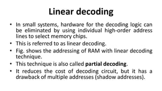 Linear decoding
• In small systems, hardware for the decoding logic can
be eliminated by using individual high-order address
lines to select memory chips.
• This is referred to as linear decoding.
• Fig. shows the addressing of RAM with linear decoding
technique.
• This technique is also called partial decoding.
• It reduces the cost of decoding circuit, but it has a
drawback of multiple addresses (shadow addresses).
 