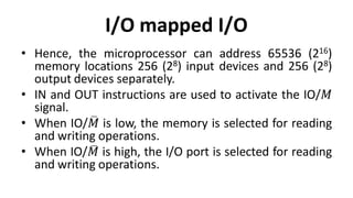 I/O mapped I/O
• Hence, the microprocessor can address 65536 (216)
memory locations 256 (28) input devices and 256 (28)
output devices separately.
• IN and OUT instructions are used to activate the IO/𝑀
signal.
• When IO/𝑀 is low, the memory is selected for reading
and writing operations.
• When IO/𝑀 is high, the I/O port is selected for reading
and writing operations.
 