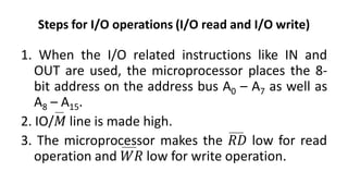 Steps for I/O operations (I/O read and I/O write)
1. When the I/O related instructions like IN and
OUT are used, the microprocessor places the 8-
bit address on the address bus A0 – A7 as well as
A8 – A15.
2. IO/𝑀 line is made high.
3. The microprocessor makes the 𝑅𝐷 low for read
operation and 𝑊𝑅 low for write operation.
 