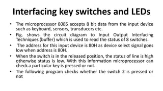 Interfacing key switches and LEDs
• The microprocessor 8085 accepts 8 bit data from the input device
such as keyboard, sensors, transducers etc.
• Fig. shows the circuit diagram to Input Output Interfacing
Techniques (buffer) which is used to read the status of 8 switches.
• The address for this input device is 80H as device select signal goes
low when address is 80H.
• When the switch is in the released position, the status of line is high
otherwise status is low. With this information microprocessor can
check a particular key is pressed or not.
• The following program checks whether the switch 2 is pressed or
not
 