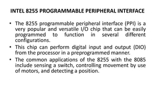 INTEL 8255 PROGRAMMABLE PERIPHERAL INTERFACE
• The 8255 programmable peripheral interface (PPI) is a
very popular and versatile I/O chip that can be easily
programmed to function in several different
configurations.
• This chip can perform digital input and output (DIO)
from the processor in a preprogrammed manner.
• The common applications of the 8255 with the 8085
include sensing a switch, controlling movement by use
of motors, and detecting a position.
 
