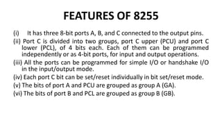 FEATURES OF 8255
(i) It has three 8-bit ports A, B, and C connected to the output pins.
(ii) Port C is divided into two groups, port C upper (PCU) and port C
lower (PCL), of 4 bits each. Each of them can be programmed
independently or as 4-bit ports, for input and output operations.
(iii) All the ports can be programmed for simple I/O or handshake I/O
in the input/output mode.
(iv) Each port C bit can be set/reset individually in bit set/reset mode.
(v) The bits of port A and PCU are grouped as group A (GA).
(vi) The bits of port B and PCL are grouped as group B (GB).
 