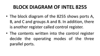 BLOCK DIAGRAM OF INTEL 8255
• The block diagram of the 8255 shows ports A,
B, and C and groups A and B. In addition, there
is another register called control register.
• The contents written into the control register
decide the operating modes of the three
parallel ports.
 