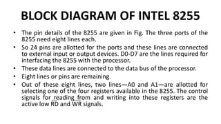 BLOCK DIAGRAM OF INTEL 8255
• The pin details of the 8255 are given in Fig. The three ports of the
8255 need eight lines each.
• So 24 pins are allotted for the ports and these lines are connected
to external input or output devices. D0-D7 are the lines required for
interfacing the 8255 with the processor.
• These data lines are connected to the data bus of the processor.
• Eight lines or pins are remaining.
• Out of these eight lines, two lines—A0 and A1—are allotted for
selecting one of the four registers available in the 8255. The control
signals for reading from and writing into these registers are the
active low RD and WR signals.
 