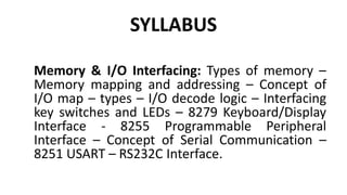 SYLLABUS
Memory & I/O Interfacing: Types of memory –
Memory mapping and addressing – Concept of
I/O map – types – I/O decode logic – Interfacing
key switches and LEDs – 8279 Keyboard/Display
Interface - 8255 Programmable Peripheral
Interface – Concept of Serial Communication –
8251 USART – RS232C Interface.
 