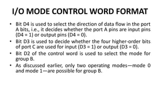 I/O MODE CONTROL WORD FORMAT
• Bit D4 is used to select the direction of data flow in the port
A bits, i.e., it decides whether the port A pins are input pins
(D4 = 1) or output pins (D4 = 0).
• Bit D3 is used to decide whether the four higher-order bits
of port C are used for input (D3 = 1) or output (D3 = 0).
• Bit D2 of the control word is used to select the mode for
group B.
• As discussed earlier, only two operating modes—mode 0
and mode 1—are possible for group B.
 