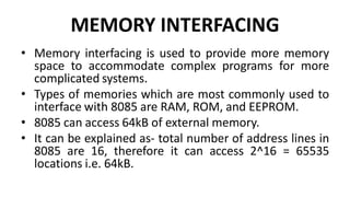 MEMORY INTERFACING
• Memory interfacing is used to provide more memory
space to accommodate complex programs for more
complicated systems.
• Types of memories which are most commonly used to
interface with 8085 are RAM, ROM, and EEPROM.
• 8085 can access 64kB of external memory.
• It can be explained as- total number of address lines in
8085 are 16, therefore it can access 2^16 = 65535
locations i.e. 64kB.
 