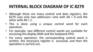INTERNAL BLOCK DIAGRAM OF IC 8279
• Although there are many control and data registers, the
8279 uses only two addresses—one with A0 = 0 and the
other with A0 = 1.
• This is done using a unique control word for each
operation.
• For example, two different control words are available for
accessing the display RAM and the keyboard FIFO.
• For every operation, the corresponding control word is
written, the necessary register is accessed, and then the
operation is carried out.
 