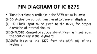 PIN DIAGRAM OF IC 8279
• The other signals available in the 8279 are as follows:
(i) BD: Active low output signal, used to blank all displays
(ii)CLK: Clock input to be given to the 8279, for proper
operation of internal circuits
(iii)CNTL/STB: Control or strobe signal, given as input from
the control key in the keyboard
(iv)Shift: Input to the 8279 from the shift key of the
keyboard
 