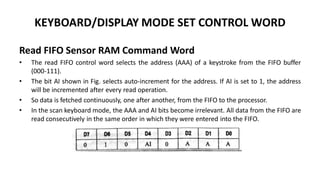 KEYBOARD/DISPLAY MODE SET CONTROL WORD
Read FIFO Sensor RAM Command Word
• The read FIFO control word selects the address (AAA) of a keystroke from the FIFO buffer
(000-111).
• The bit AI shown in Fig. selects auto-increment for the address. If AI is set to 1, the address
will be incremented after every read operation.
• So data is fetched continuously, one after another, from the FIFO to the processor.
• In the scan keyboard mode, the AAA and AI bits become irrelevant. All data from the FIFO are
read consecutively in the same order in which they were entered into the FIFO.
 