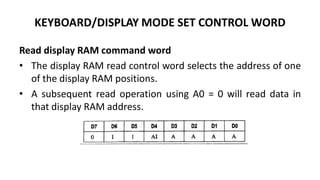 KEYBOARD/DISPLAY MODE SET CONTROL WORD
Read display RAM command word
• The display RAM read control word selects the address of one
of the display RAM positions.
• A subsequent read operation using A0 = 0 will read data in
that display RAM address.
 