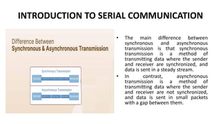 INTRODUCTION TO SERIAL COMMUNICATION
• The main difference between
synchronous and asynchronous
transmission is that synchronous
transmission is a method of
transmitting data where the sender
and receiver are synchronized, and
data is sent in a steady stream.
• In contrast, asynchronous
transmission is a method of
transmitting data where the sender
and receiver are not synchronized,
and data is sent in small packets
with a gap between them.
 