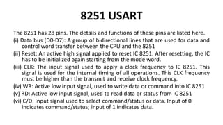 8251 USART
The 8251 has 28 pins. The details and functions of these pins are listed here.
(i) Data bus (D0-D7): A group of bidirectional lines that are used for data and
control word transfer between the CPU and the 8251
(ii) Reset: An active high signal applied to reset IC 8251. After resetting, the IC
has to be initialized again starting from the mode word.
(iii) CLK: The input signal used to apply a clock frequency to IC 8251. This
signal is used for the internal timing of all operations. This CLK frequency
must be higher than the transmit and receive clock frequency.
(iv) WR: Active low input signal, used to write data or command into IC 8251
(v) RD: Active low input signal, used to read data or status from IC 8251
(vi) C/D: Input signal used to select command/status or data. Input of 0
indicates command/status; input of 1 indicates data.
 