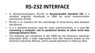 RS-232 INTERFACE
• In telecommunications, RS-232 or Recommended Standard 232 is a
standard originally introduced in 1960 for serial communication
transmission of data.
• RS-232 is an interface for the interchange of serial binary data between
two devices.
• It is a standard protocol used for serial communication; it is used for
connecting a computer and its peripheral devices to allow serial data
exchange between them.
• The standard was introduced in the 1960s by the Electronic Industries
Association (EIA), a trade organization that later became known as the
Electronic Industries Alliance, until it ceased operations in February 2011.
 