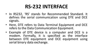 RS-232 INTERFACE
• In RS232, ‘RS’ stands for Recommended Standard. It
defines the serial communication using DTE and DCE
signals.
• Here, DTE refers to Data Terminal Equipment and DCE
refers to the Data Communication Equipment.
• Example of DTE device is a computer and DCE is a
modem. Formally, it is specified as the interface
between DTE equipment and DCE equipment using
serial binary data exchange.
 