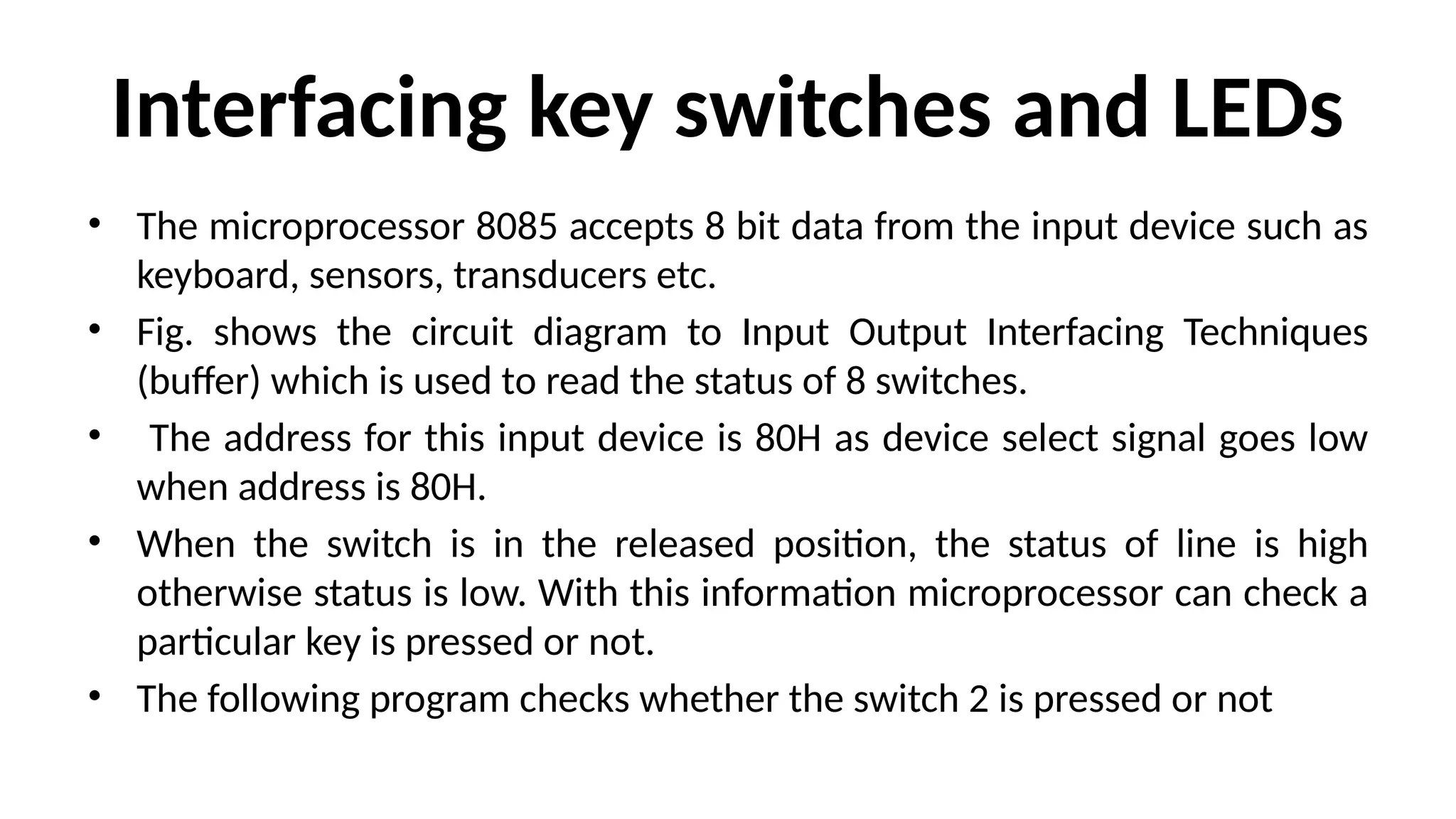 Interfacing key switches and LEDs
• The microprocessor 8085 accepts 8 bit data from the input device such as
keyboard, sensors, transducers etc.
• Fig. shows the circuit diagram to Input Output Interfacing Techniques
(buffer) which is used to read the status of 8 switches.
• The address for this input device is 80H as device select signal goes low
when address is 80H.
• When the switch is in the released position, the status of line is high
otherwise status is low. With this information microprocessor can check a
particular key is pressed or not.
• The following program checks whether the switch 2 is pressed or not
 