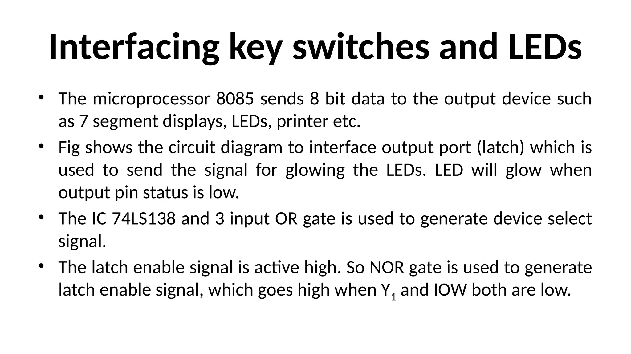Interfacing key switches and LEDs
• The microprocessor 8085 sends 8 bit data to the output device such
as 7 segment displays, LEDs, printer etc.
• Fig shows the circuit diagram to interface output port (latch) which is
used to send the signal for glowing the LEDs. LED will glow when
output pin status is low.
• The IC 74LS138 and 3 input OR gate is used to generate device select
signal.
• The latch enable signal is active high. So NOR gate is used to generate
latch enable signal, which goes high when Y1 and IOW both are low.
 