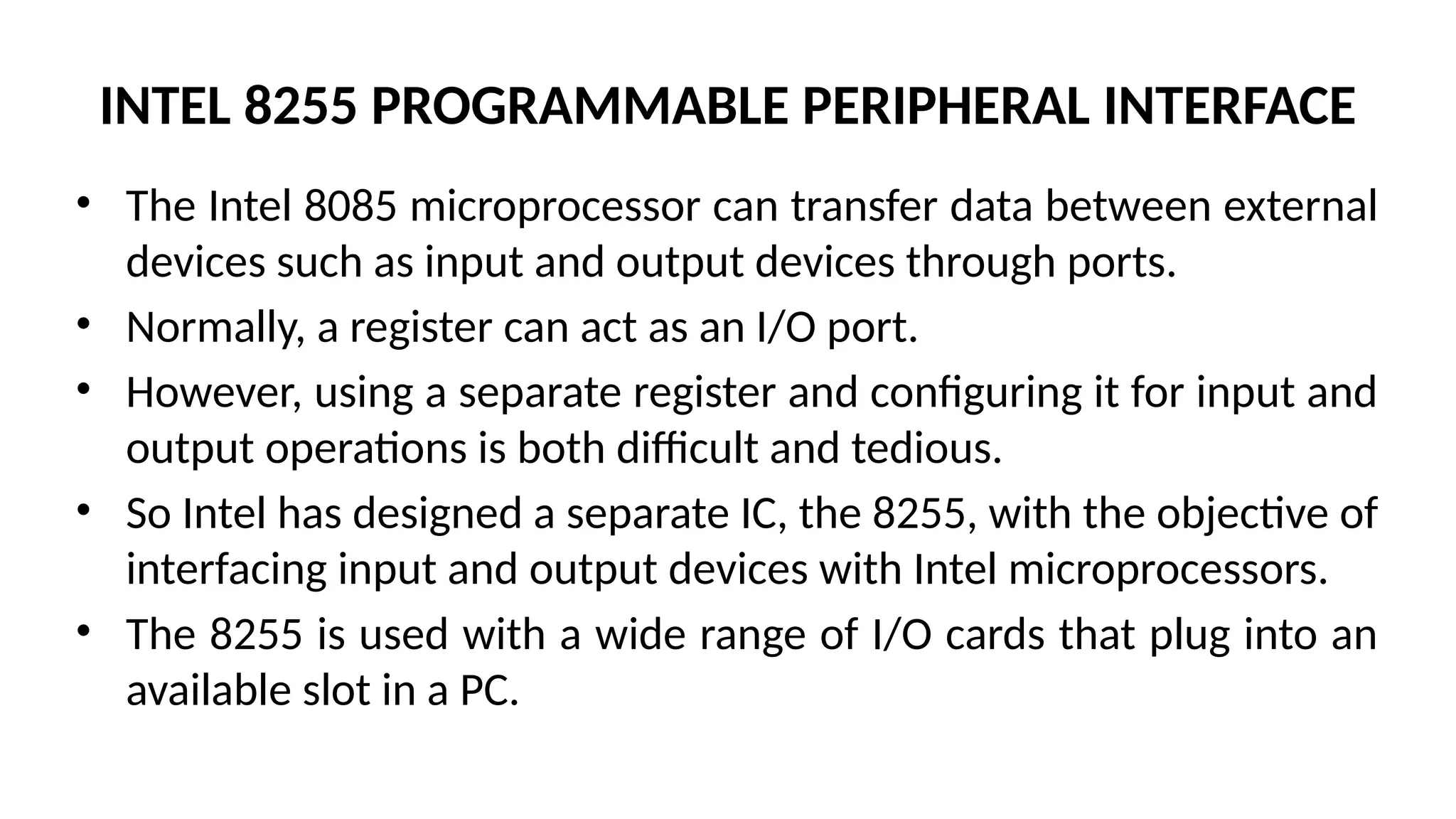INTEL 8255 PROGRAMMABLE PERIPHERAL INTERFACE
• The Intel 8085 microprocessor can transfer data between external
devices such as input and output devices through ports.
• Normally, a register can act as an I/O port.
• However, using a separate register and configuring it for input and
output operations is both difficult and tedious.
• So Intel has designed a separate IC, the 8255, with the objective of
interfacing input and output devices with Intel microprocessors.
• The 8255 is used with a wide range of I/O cards that plug into an
available slot in a PC.
 