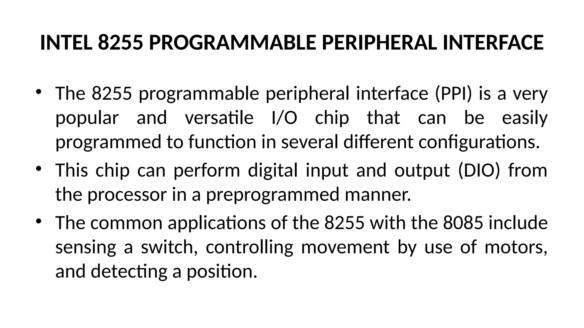 INTEL 8255 PROGRAMMABLE PERIPHERAL INTERFACE
• The 8255 programmable peripheral interface (PPI) is a very
popular and versatile I/O chip that can be easily
programmed to function in several different configurations.
• This chip can perform digital input and output (DIO) from
the processor in a preprogrammed manner.
• The common applications of the 8255 with the 8085 include
sensing a switch, controlling movement by use of motors,
and detecting a position.
 