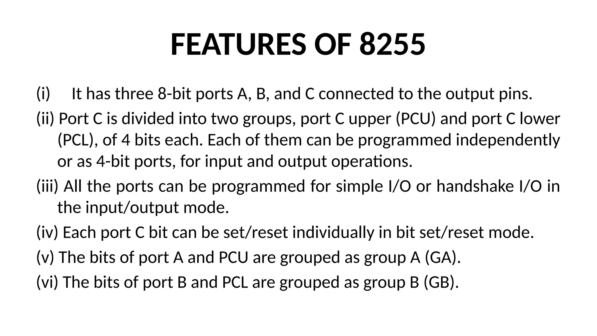 FEATURES OF 8255
(i) It has three 8-bit ports A, B, and C connected to the output pins.
(ii) Port C is divided into two groups, port C upper (PCU) and port C lower
(PCL), of 4 bits each. Each of them can be programmed independently
or as 4-bit ports, for input and output operations.
(iii) All the ports can be programmed for simple I/O or handshake I/O in
the input/output mode.
(iv) Each port C bit can be set/reset individually in bit set/reset mode.
(v) The bits of port A and PCU are grouped as group A (GA).
(vi) The bits of port B and PCL are grouped as group B (GB).
 